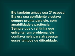 Ele também amava sua 2ª esposa.
Ela era sua confidente e estava
sempre pronta para ele, com
amabilidade e paciência.
Sempre que o rei tinha que
enfrentar um problema, ele
confiava nela para atravessar
esses tempos de dificuldade.
 