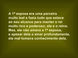 A 1ª esposa era uma parceira
muito leal e fazia tudo que estava
ao seu alcance para manter o rei
muito rico e poderoso, ele e o reino.
Mas, ele não amava a 1ª esposa,
e apesar dela o amar profundamente,
ele mal tomava conhecimento dela.
 