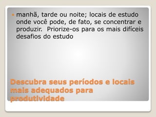 Descubra seus períodos e locais
mais adequados para
produtividade
 manhã, tarde ou noite; locais de estudo
onde você pode, de fato, se concentrar e
produzir. Priorize-os para os mais difíceis
desafios do estudo
 