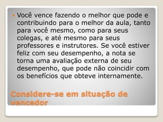 Considere-se em situação de
vencedor
 Você vence fazendo o melhor que pode e
contribuindo para o melhor da aula, tanto
para você mesmo, como para seus
colegas, e até mesmo para seus
professores e instrutores. Se você estiver
feliz com seu desempenho, a nota se
torna uma avaliação externa de seu
desempenho, que pode não coincidir com
os benefícios que obteve internamente.
 