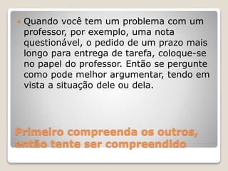 Primeiro compreenda os outros,
então tente ser compreendido
 Quando você tem um problema com um
professor, por exemplo, uma nota
questionável, o pedido de um prazo mais
longo para entrega de tarefa, coloque-se
no papel do professor. Então se pergunte
como pode melhor argumentar, tendo em
vista a situação dele ou dela.
 
