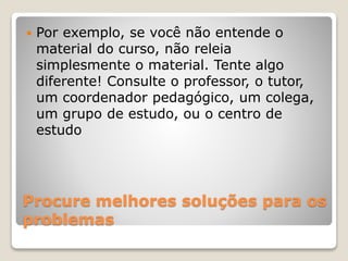 Procure melhores soluções para os
problemas
 Por exemplo, se você não entende o
material do curso, não releia
simplesmente o material. Tente algo
diferente! Consulte o professor, o tutor,
um coordenador pedagógico, um colega,
um grupo de estudo, ou o centro de
estudo
 