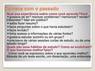 Comece com o passado
Qual sua experiência sobre como você aprende?Você
◾gostava de ler? resolver problemas? memorizar? recitar?
interpretar? falar em público?
◾sabia fazer resumo?
◾fazia perguntas sobre o que havia estudado?
◾fazia revisão?
◾tinha acesso a informações de várias fontes?
◾gostava estudar sozinho ou em grupo?
◾precisava de várias sessões curtas de estudo, ou de uma
sessão longa?
Quais são seus hábitos de estudo? Como se evoluiram?
O que funcionou melhor?pior?
Como você se expressou sobre o que aprendeu melhor?
Através de um teste escrito, um dissertação, uma entrevista?
 