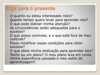 Siga para o presente
 O quanto eu estou interessado nisto?
 Quanto tempo quero levar para aprender isto?
 O que pode distrair minha atenção?
 As circunstâncias estão adequadas para o
sucesso?
 O que posso controlar, e o que está fora de meu
controle?
 Posso modificar essas condições para obter
sucesso?
 O que afeta minha dedicação para aprender isto?
 Tenho eu um plano? O meu plano leva em conta
minha experiência passada e meu estilo de
aprendizagem?
 