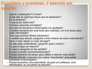 Considere o processo, o assunto em
questão
 Qual é o cabelçalho? O título?
 Quais são as palavras-chave que se destacam?
 Eu as entendo?
 O que já sei sobre isto?
 Conheço assuntos correlatos?
 Que tipo de recursos e informações me ajudarão?
 Confiarei somente em uma fonte (por exemplo, um livro texto) para
obter informação?
 Terei que procurar fontes adicionais?
 À medida que estudo, pergunto a mim mesmo se estou entendendo?
 Devo ir mais rápido ou mais devagar?
 Se não estou entendendo, pergunto qual o motivo?
 Eu paro e faço um resumo?
 Eu paro e pergunto se faz sentido?
 Eu paro e avalio (concordo/discordo)?
 Preciso somente de tempo para refletir e retomar mais tarde?
 Preciso discutir o assunto com outros "estudantes" para poder
processar a informações?
 Preciso encontrar uma autoridade, tal qual um professor, uma
bibliotecária, ou um perito no assunto?
 