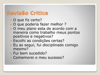 Revisão Critica
 O que fiz certo?
 O que poderia fazer melhor ?
 O meu plano esta de acordo com a
maneira como trabalho meus pontos
positivos e negativos?
 Escolhi as condições certas?
 Eu as segui; fui disciplinado comigo
mesmo?
 Fui bem sucedido?
 Comemorei o meu sucesso?
 