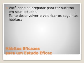 Hábitos Eficazes
para um Estudo Eficaz
 Você pode se preparar para ter sucesso
em seus estudos.
Tente desenvolver e valorizar os seguintes
hábitos:
 