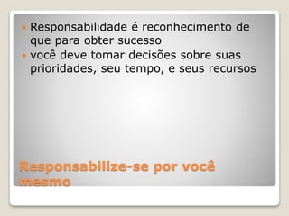 Responsabilize-se por você
mesmo
 Responsabilidade é reconhecimento de
que para obter sucesso
 você deve tomar decisões sobre suas
prioridades, seu tempo, e seus recursos
 