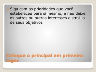 Coloque o principal em primeiro
lugar
 Siga com as prioridades que você
estabeleceu para si mesmo, e não deixe
os outros ou outros interesses distrai-lo
de seus objetivos
 