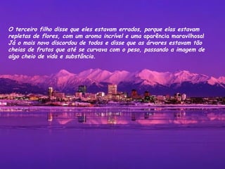 O terceiro filho disse que eles estavam errados, porque elas estavam  repletas de flores, com um aroma incrível e uma  aparência maravilhosa!  Já o mais novo discordou de todos e disse que as árvores estavam tão cheias de frutos que até se curvava com o peso, passando a imagem de algo cheio de vida e substância. 