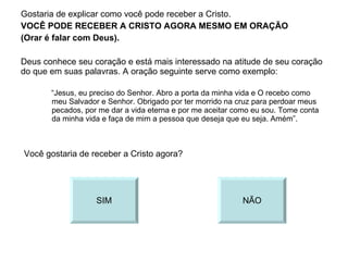 Gostaria de explicar como você pode receber a Cristo. VOCÊ PODE RECEBER A CRISTO AGORA MESMO EM ORAÇÃO (Orar é falar com Deus). Deus conhece seu coração e está mais interessado na atitude de seu coração do que em suas palavras. A oração seguinte serve como exemplo: “ Jesus, eu preciso do Senhor. Abro a porta da minha vida e O recebo como meu Salvador e Senhor. Obrigado por ter morrido na cruz para perdoar meus pecados, por me dar a vida eterna e por me aceitar como eu sou. Tome conta da minha vida e faça de mim a pessoa que deseja que eu seja. Amém”. Você gostaria de receber a Cristo agora? SIM NÃO 