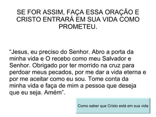 SE FOR ASSIM, FAÇA ESSA ORAÇÃO E CRISTO ENTRARÁ EM SUA VIDA COMO PROMETEU. “ Jesus, eu preciso do Senhor. Abro a porta da minha vida e O recebo como meu Salvador e Senhor. Obrigado por ter morrido na cruz para perdoar meus pecados, por me dar a vida eterna e por me aceitar como eu sou. Tome conta da minha vida e faça de mim a pessoa que deseja que eu seja. Amém”. Como saber que Cristo está em sua vida 