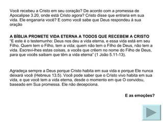Você recebeu a Cristo em seu coração? De acordo com a promessa de Apocalipse 3.20, onde está Cristo agora? Cristo disse que entraria em sua vida. Ele enganaria você? E como você sabe que Deus respondeu à sua oração A BÍBLIA PROMETE VIDA ETERNA A TODOS QUE RECEBEM A CRISTO “E este é o testemunho: Deus nos deu a vida eterna, e essa vida está em seu Filho. Quem tem o Filho, tem a vida; quem não tem o Filho de Deus, não tem a vida. Escrevi-lhes estas coisas, a vocês que crêem no nome do Filho de Deus, para que vocês saibam que têm a vida eterna” (1 João 5.11-13). Agradeça sempre a Deus porque Cristo habita em sua vida e porque Ele nunca deixará você (Hebreus 13.5). Você pode saber que o Cristo vivo habita em sua vida, e que você tem a vida eterna, desde o momento em que O convidou, baseado em Sua promessa. Ele não decepciona. E as emoções? 