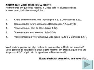 AGORA QUE VOCÊ RECEBEU A CRISTO No momento em que você recebeu a Cristo pela fé, diversas coisas aconteceram, inclusive as seguintes: Cristo entrou em sua vida (Apocalipse 3.20 e Colossenses 1.27). Você poderia pensar em algo melhor do que receber a Cristo em sua vida? Você gostaria de agradecer a Deus agora mesmo, em oração, aquilo que Ele fez por você? O próprio ato de agradecer a Deus revela fé. E para desfrutar ao máximo sua nova vida... Seus pecados foram perdoados (Colossenses 1.14 e 2.13). Você se tornou filho de Deus (João 1.12). Você recebeu a vida eterna (João 5.24). Você começou a viver uma nova vida (João 10.10 e 2 Coríntios 5.17). 