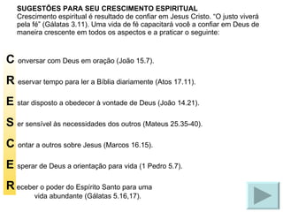 SUGESTÕES PARA SEU CRESCIMENTO ESPIRITUAL Crescimento espiritual é resultado de confiar em Jesus Cristo. “O justo viverá pela fé” (Gálatas 3.11). Uma vida de fé capacitará você a confiar em Deus de maneira crescente em todos os aspectos e a praticar o seguinte: C  onversar com Deus em oração (João 15.7). R  eservar tempo para ler a Bíblia diariamente (Atos 17.11). E  star disposto a obedecer à vontade de Deus (João 14.21). S  er sensível às necessidades dos outros (Mateus 25.35-40). C  ontar a outros sobre Jesus (Marcos 16.15). E  sperar de Deus a orientação para vida (1 Pedro 5.7). R  eceber o poder do Espírito Santo para uma vida abundante (Gálatas 5.16,17). 