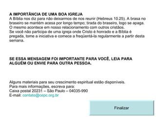 A IMPORTÂNCIA DE UMA BOA IGREJA A Bíblia nos diz para não deixarmos de nos reunir (Hebreus 10.25). A brasa no braseiro se mantém acesa por longo tempo; tirada do braseiro, logo se apaga. O mesmo acontece em nosso relacionamento com outros cristãos. Se você não participa de uma igreja onde Cristo é honrado e a Bíblia é pregada, tome a iniciativa e comece a freqüentá-la regularmente a partir desta semana. SE ESSA MENSAGEM FOI IMPORTANTE PARA VOCÊ, LEIA PARA ALGUÉM OU ENVIE PARA OUTRA PESSOA. Alguns materiais para seu crescimento espiritual estão disponíveis. Para mais informações, escreva para: Caixa postal 20231 – São Paulo – 04035-990 E-mail:  [email_address]   Finalizar 