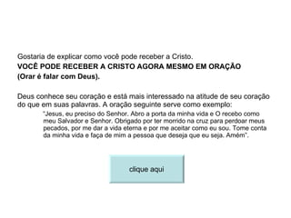 Gostaria de explicar como você pode receber a Cristo. VOCÊ PODE RECEBER A CRISTO AGORA MESMO EM ORAÇÃO (Orar é falar com Deus). Deus conhece seu coração e está mais interessado na atitude de seu coração do que em suas palavras. A oração seguinte serve como exemplo: “ Jesus, eu preciso do Senhor. Abro a porta da minha vida e O recebo como meu Salvador e Senhor. Obrigado por ter morrido na cruz para perdoar meus pecados, por me dar a vida eterna e por me aceitar como eu sou. Tome conta da minha vida e faça de mim a pessoa que deseja que eu seja. Amém”. clique aqui 