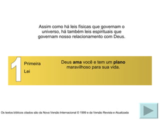 1 Primeira Lei Deus  ama  você e tem um  plano  maravilhoso para sua vida. Assim como há leis físicas que governam o universo, há também leis espirituais que governam nosso relacionamento com Deus. Os textos bíblicos citados são da Nova Versão Internacional © 1999 e da Versão Revista e Atualizada 
