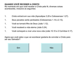 QUANDO VOCÊ RECEBER A CRISTO No momento em que você receber a Cristo pela fé, diversas coisas acontecerão, inclusive as seguintes: Cristo entrará em sua vida (Apocalipse 3.20 e Colossenses 1.27). Agora que você sabe o que vai acontecer gostaria de convidar a Cristo para ser seu Salvador? Sim Não Seus pecados serão perdoados (Colossenses 1.14 e 2.13). Você se tornará filho de Deus (João 1.12). Você receberá a vida eterna (João 5.24). Você começará a viver uma nova vida (João 10.10 e 2 Coríntios 5.17). 