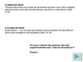 O AMOR DE DEUS “Porque Deus amou ao mundo de tal maneira que deu o seu Filho unigênito, para que todo o que nele crê não pereça, mas tenha a vida eterna” (João 3.16). O PLANO DE DEUS Cristo afirma: “...eu vim para que tenham vida e a tenham em abundância” [Uma vida completa e com propósito] (João 10.10). Por que a maioria das pessoas não está experimentando essa “vida em abundância”? Porque... 