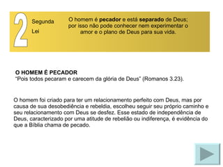 O HOMEM É PECADOR “Pois todos pecaram e carecem da glória de Deus” (Romanos 3.23). 2 Segunda Lei O homem é  pecador  e está  separado  de Deus; por isso não pode conhecer nem experimentar o amor e o plano de Deus para sua vida. O homem foi criado para ter um relacionamento perfeito com Deus, mas por causa de sua desobediência e rebeldia, escolheu seguir seu próprio caminho e seu relacionamento com Deus se desfez. Esse estado de independência de Deus, caracterizado por uma atitude de rebelião ou indiferença, é evidência do que a Bíblia chama de pecado. 