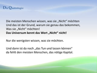 Die Quatrologie:


  Die meisten Menschen wissen, was sie „Nicht“ möchten
  Und das ist der Grund, warum sie genau das bekommen,
  Was sie „Nicht“ möchten!
  Das Universum kennt das Wort „Nicht“ nicht!

  Nur die wenigsten wissen, was sie möchten.

  Und dann ist da noch „das Tun und lassen können“
  da fehlt den meisten Menschen, das nötige Kapital.
 