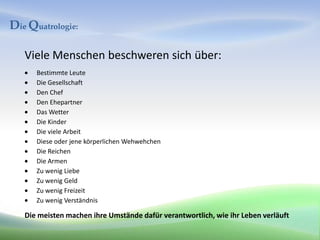 Die Quatrologie:

   Viele Menschen beschweren sich über:
      Bestimmte Leute
      Die Gesellschaft
      Den Chef
      Den Ehepartner
      Das Wetter
      Die Kinder
      Die viele Arbeit
      Diese oder jene körperlichen Wehwehchen
      Die Reichen
      Die Armen
      Zu wenig Liebe
      Zu wenig Geld
      Zu wenig Freizeit
      Zu wenig Verständnis

   Die meisten machen ihre Umstände dafür verantwortlich, wie ihr Leben verläuft
 