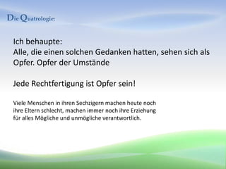 Die Quatrologie:

  Ich behaupte:
  Alle, die einen solchen Gedanken hatten, sehen sich als
  Opfer. Opfer der Umstände

  Jede Rechtfertigung ist Opfer sein!

  Viele Menschen in ihren Sechzigern machen heute noch
  ihre Eltern schlecht, machen immer noch ihre Erziehung
  für alles Mögliche und unmögliche verantwortlich.
 