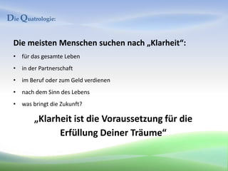 Die Quatrologie:

  Die meisten Menschen suchen nach „Klarheit“:
  • für das gesamte Leben
  • in der Partnerschaft
  • im Beruf oder zum Geld verdienen
  • nach dem Sinn des Lebens
  • was bringt die Zukunft?

         „Klarheit ist die Voraussetzung für die
               Erfüllung Deiner Träume“
 