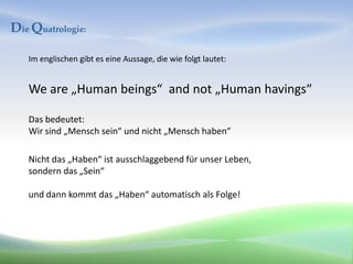 Die Quatrologie:

   Im englischen gibt es eine Aussage, die wie folgt lautet:


   We are „Human beings“ and not „Human havings“

   Das bedeutet:
   Wir sind „Mensch sein“ und nicht „Mensch haben“

   Nicht das „Haben“ ist ausschlaggebend für unser Leben,
   sondern das „Sein“

   und dann kommt das „Haben“ automatisch als Folge!
 