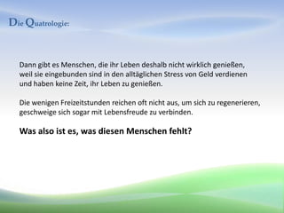 Die Quatrologie:


  Dann gibt es Menschen, die ihr Leben deshalb nicht wirklich genießen,
  weil sie eingebunden sind in den alltäglichen Stress von Geld verdienen
  und haben keine Zeit, ihr Leben zu genießen.

  Die wenigen Freizeitstunden reichen oft nicht aus, um sich zu regenerieren,
  geschweige sich sogar mit Lebensfreude zu verbinden.

  Was also ist es, was diesen Menschen fehlt?
 