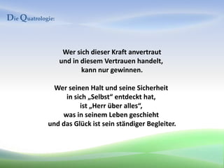 Die Quatrologie:


                    Wer sich dieser Kraft anvertraut
                   und in diesem Vertrauen handelt,
                          kann nur gewinnen.

               Wer seinen Halt und seine Sicherheit
                  in sich „Selbst“ entdeckt hat,
                       ist „Herr über alles“,
                 was in seinem Leben geschieht
             und das Glück ist sein ständiger Begleiter.
 