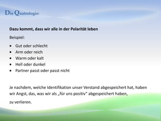 Die Quatrologie:

  Dazu kommt, dass wir alle in der Polarität leben
  Beispiel:
     Gut oder schlecht
     Arm oder reich
     Warm oder kalt
     Hell oder dunkel
     Partner passt oder passt nicht


  Je nachdem, welche Identifikation unser Verstand abgespeichert hat, haben
  wir Angst, das, was wir als „für uns positiv“ abgespeichert haben,
  zu verlieren.
 