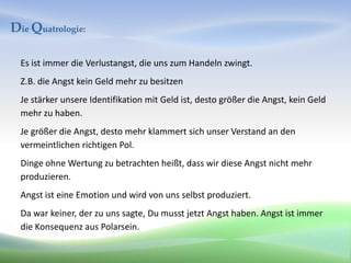 Die Quatrologie:

  Es ist immer die Verlustangst, die uns zum Handeln zwingt.
  Z.B. die Angst kein Geld mehr zu besitzen
  Je stärker unsere Identifikation mit Geld ist, desto größer die Angst, kein Geld
  mehr zu haben.
  Je größer die Angst, desto mehr klammert sich unser Verstand an den
  vermeintlichen richtigen Pol.
  Dinge ohne Wertung zu betrachten heißt, dass wir diese Angst nicht mehr
  produzieren.
  Angst ist eine Emotion und wird von uns selbst produziert.
  Da war keiner, der zu uns sagte, Du musst jetzt Angst haben. Angst ist immer
  die Konsequenz aus Polarsein.
 