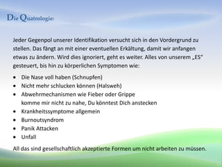 Die Quatrologie:

  Jeder Gegenpol unserer Identifikation versucht sich in den Vordergrund zu
  stellen. Das fängt an mit einer eventuellen Erkältung, damit wir anfangen
  etwas zu ändern. Wird dies ignoriert, geht es weiter. Alles von unserem „ES“
  gesteuert, bis hin zu körperlichen Symptomen wie:
     Die Nase voll haben (Schnupfen)
     Nicht mehr schlucken können (Halsweh)
     Abwehrmechanismen wie Fieber oder Grippe
     komme mir nicht zu nahe, Du könntest Dich anstecken
     Krankheitssymptome allgemein
     Burnoutsyndrom
     Panik Attacken
     Unfall
  All das sind gesellschaftlich akzeptierte Formen um nicht arbeiten zu müssen.
 