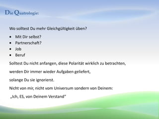 Die Quatrologie:

  Wo solltest Du mehr Gleichgültigkeit üben?
     Mit Dir selbst?
     Partnerschaft?
     Job
     Beruf
  Solltest Du nicht anfangen, diese Polarität wirklich zu betrachten,
  werden Dir immer wieder Aufgaben geliefert,
  solange Du sie ignorierst.
  Nicht von mir, nicht vom Universum sondern von Deinem:
  „Ich, ES, von Deinem Verstand“
 