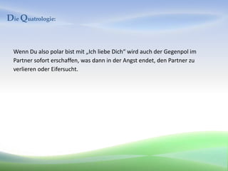 Die Quatrologie:


  Wenn Du also polar bist mit „Ich liebe Dich“ wird auch der Gegenpol im
  Partner sofort erschaffen, was dann in der Angst endet, den Partner zu
  verlieren oder Eifersucht.
 