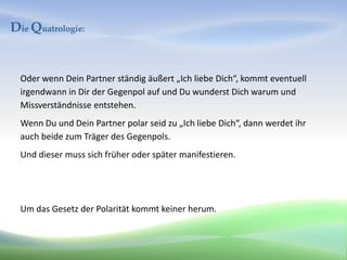 Die Quatrologie:


  Oder wenn Dein Partner ständig äußert „Ich liebe Dich“, kommt eventuell
  irgendwann in Dir der Gegenpol auf und Du wunderst Dich warum und
  Missverständnisse entstehen.
  Wenn Du und Dein Partner polar seid zu „Ich liebe Dich“, dann werdet ihr
  auch beide zum Träger des Gegenpols.
  Und dieser muss sich früher oder später manifestieren.




  Um das Gesetz der Polarität kommt keiner herum.
 