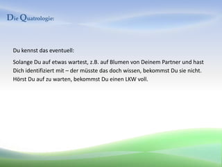 Die Quatrologie:


  Du kennst das eventuell:
  Solange Du auf etwas wartest, z.B. auf Blumen von Deinem Partner und hast
  Dich identifiziert mit – der müsste das doch wissen, bekommst Du sie nicht.
  Hörst Du auf zu warten, bekommst Du einen LKW voll.
 