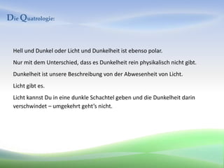 Die Quatrologie:


  Hell und Dunkel oder Licht und Dunkelheit ist ebenso polar.
  Nur mit dem Unterschied, dass es Dunkelheit rein physikalisch nicht gibt.
  Dunkelheit ist unsere Beschreibung von der Abwesenheit von Licht.
  Licht gibt es.
  Licht kannst Du in eine dunkle Schachtel geben und die Dunkelheit darin
  verschwindet – umgekehrt geht’s nicht.
 