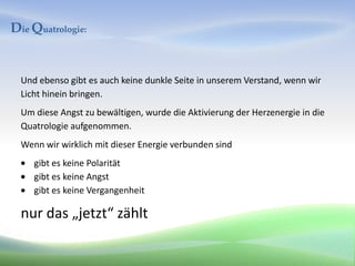 Die Quatrologie:


  Und ebenso gibt es auch keine dunkle Seite in unserem Verstand, wenn wir
  Licht hinein bringen.
  Um diese Angst zu bewältigen, wurde die Aktivierung der Herzenergie in die
  Quatrologie aufgenommen.
  Wenn wir wirklich mit dieser Energie verbunden sind
     gibt es keine Polarität
     gibt es keine Angst
     gibt es keine Vergangenheit

  nur das „jetzt“ zählt
 