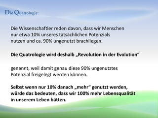 Die Quatrologie:

  Die Wissenschaftler reden davon, dass wir Menschen
  nur etwa 10% unseres tatsächlichen Potenzials
  nutzen und ca. 90% ungenutzt brachliegen.

  Die Quatrologie wird deshalb „Revolution in der Evolution“

  genannt, weil damit genau diese 90% ungenutztes
  Potenzial freigelegt werden können.

  Selbst wenn nur 10% danach „mehr“ genutzt werden,
  würde das bedeuten, dass wir 100% mehr Lebensqualität
  in unserem Leben hätten.
 