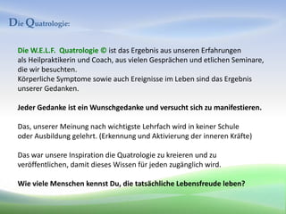 Die Quatrologie:

  Die W.E.L.F. Quatrologie © ist das Ergebnis aus unseren Erfahrungen
  als Heilpraktikerin und Coach, aus vielen Gesprächen und etlichen Seminare,
  die wir besuchten.
  Körperliche Symptome sowie auch Ereignisse im Leben sind das Ergebnis
  unserer Gedanken.

  Jeder Gedanke ist ein Wunschgedanke und versucht sich zu manifestieren.

  Das, unserer Meinung nach wichtigste Lehrfach wird in keiner Schule
  oder Ausbildung gelehrt. (Erkennung und Aktivierung der inneren Kräfte)

  Das war unsere Inspiration die Quatrologie zu kreieren und zu
  veröffentlichen, damit dieses Wissen für jeden zugänglich wird.

  Wie viele Menschen kennst Du, die tatsächliche Lebensfreude leben?
 