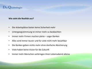 Die Quatrologie:


    Wie sieht die Realität aus?


    •   Die Arbeitsplätze bieten keine Sicherheit mehr
    •   Untergangsstimmung ist immer mehr zu beobachten
    •   Immer mehr Firmen machen pleite – sogar Banken
    •   Alles wird immer teurer und für viele nicht mehr bezahlbar
    •   Die Banken geben nichts mehr ohne dreifache Absicherung
    •   Viele haben keine Vision für die Zukunft
    •   Immer mehr Menschen verbringen ihren Lebensabend alleine
 