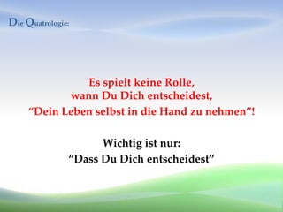 Die Quatrologie:




               Es spielt keine Rolle,
            wann Du Dich entscheidest,
     “Dein Leben selbst in die Hand zu nehmen”!

                     Wichtig ist nur:
               “Dass Du Dich entscheidest”
 