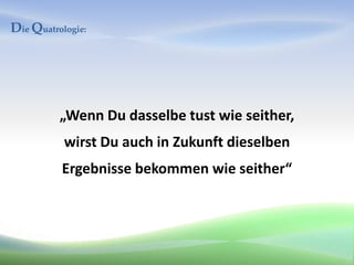 Die Quatrologie:




          „Wenn Du dasselbe tust wie seither,
           wirst Du auch in Zukunft dieselben
          Ergebnisse bekommen wie seither“
 