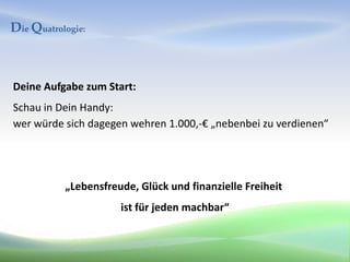 Die Quatrologie:



Deine Aufgabe zum Start:
Schau in Dein Handy:
wer würde sich dagegen wehren 1.000,-€ „nebenbei zu verdienen“




           „Lebensfreude, Glück und finanzielle Freiheit
                      ist für jeden machbar“
 