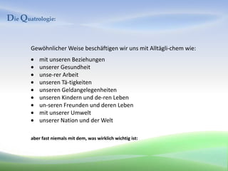 Die Quatrologie:


       Gewöhnlicher Weise beschäftigen wir uns mit Alltägli-chem wie:
           mit unseren Beziehungen
           unserer Gesundheit
           unse-rer Arbeit
           unseren Tä-tigkeiten
           unseren Geldangelegenheiten
           unseren Kindern und de-ren Leben
           un-seren Freunden und deren Leben
           mit unserer Umwelt
           unserer Nation und der Welt

       aber fast niemals mit dem, was wirklich wichtig ist:
 