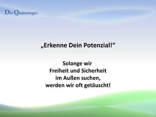 Die Quatrologie:




                   „Erkenne Dein Potenzial!“

                          Solange wir
                     Freiheit und Sicherheit
                       im Außen suchen,
                    werden wir oft getäuscht!
 