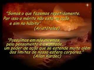 "Somos o que fazemos repetidamente.  Por isso o mérito não está na ação  e sim no hábito”.  (Aristóteles) "Possuímos em nós mesmos,  pelo pensamento e a vontade,  um poder de ação que se estende muito além dos limites de nossa esfera corpórea."  (Allan Kardec) 